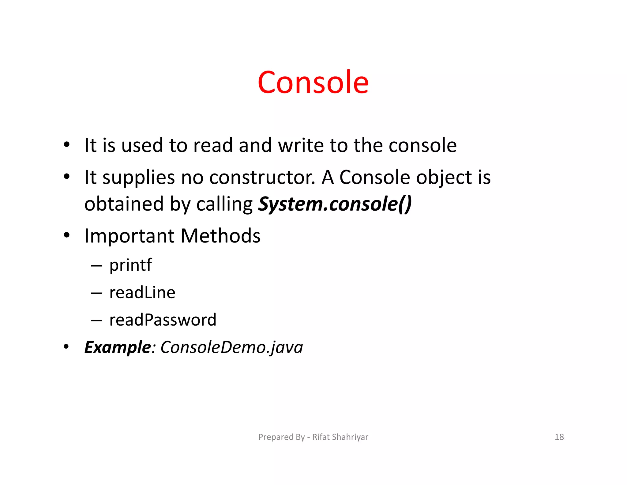 Console
• It is used to read and write to the console
• It supplies no constructor. A Console object is
obtained by calling System.console()
• Important Methods
– printf
– readLine
– readPassword
• Example: ConsoleDemo.java
18Prepared By ‐ Rifat Shahriyar
 