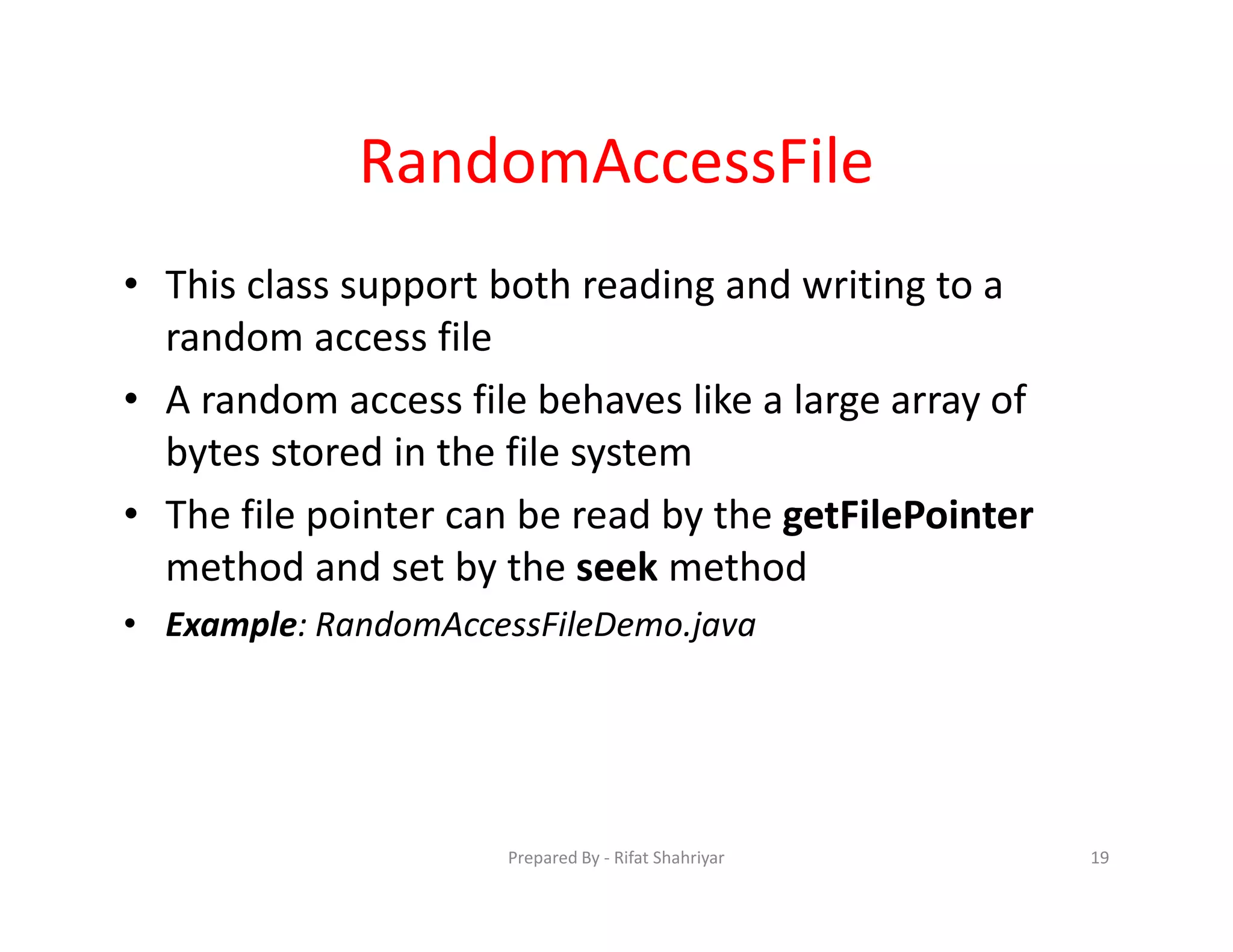 RandomAccessFile
• This class support both reading and writing to a
random access file
• A random access file behaves like a large array of
bytes stored in the file system
• The file pointer can be read by the getFilePointer
method and set by the seek method
• Example: RandomAccessFileDemo.java
19Prepared By ‐ Rifat Shahriyar
 