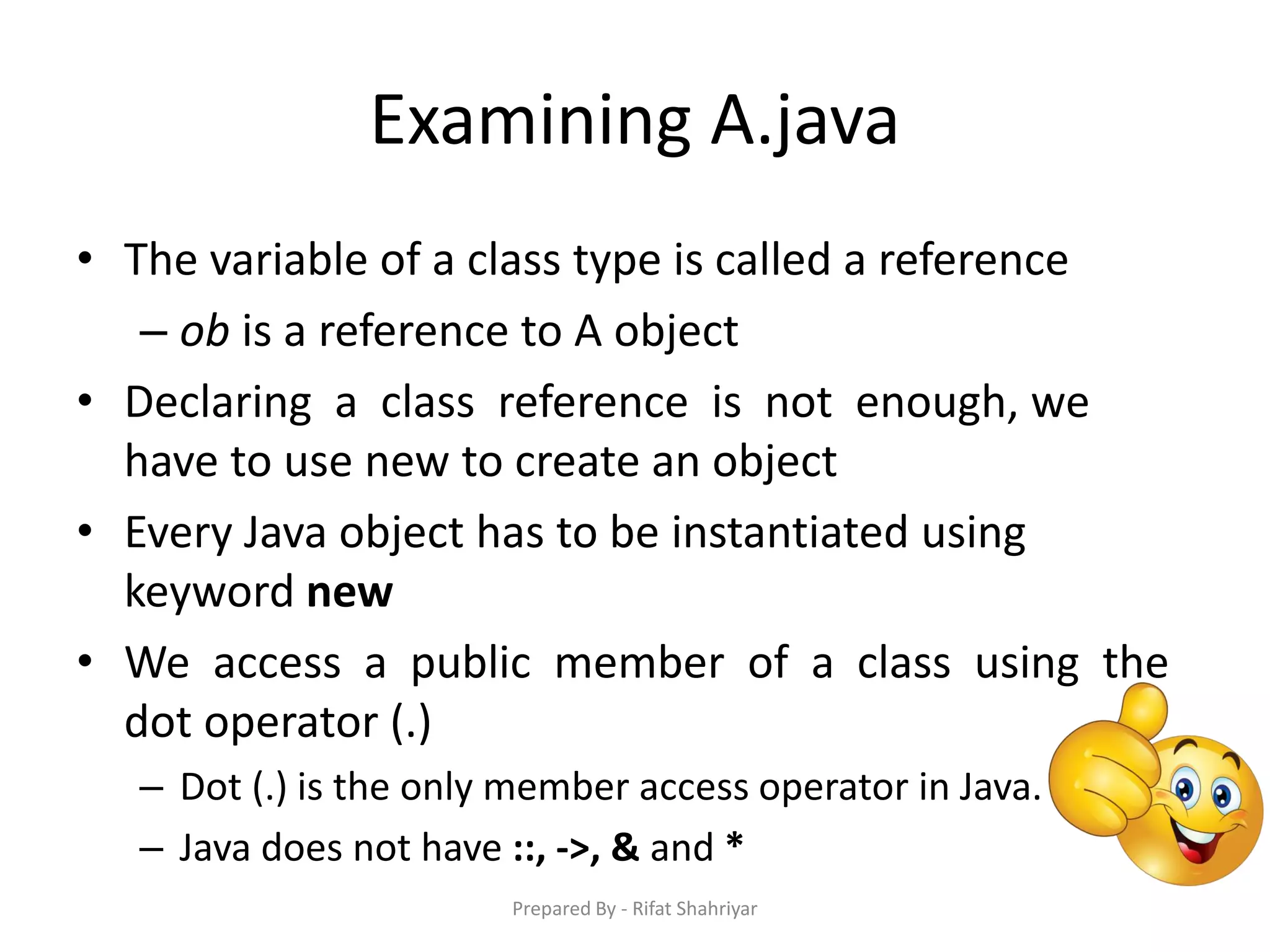 Examining A.java
• The variable of a class type is called a reference
– ob is a reference to A object
• Declaring a class reference is not enough, we
have to use new to create an object
• Every Java object has to be instantiated using
keyword new
• We access a public member of a class using the
dot operator (.)
– Dot (.) is the only member access operator in Java.
– Java does not have ::, ->, & and *
Prepared By - Rifat Shahriyar
 