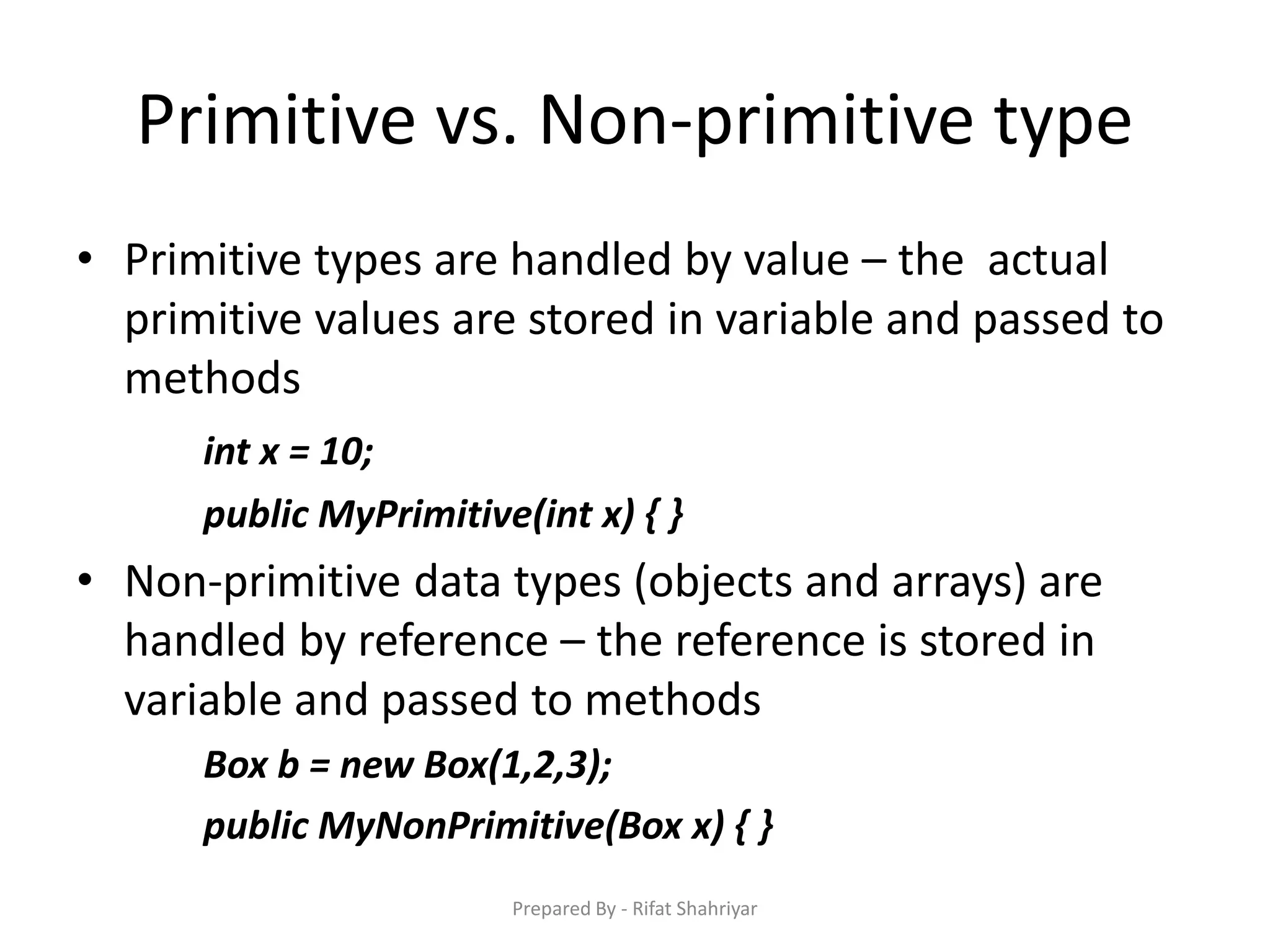 Primitive vs. Non‐primitive type
• Primitive types are handled by value – the actual
primitive values are stored in variable and passed to
methods
int x = 10;
public MyPrimitive(int x) { }
• Non‐primitive data types (objects and arrays) are
handled by reference – the reference is stored in
variable and passed to methods
Box b = new Box(1,2,3);
public MyNonPrimitive(Box x) { }
Prepared By - Rifat Shahriyar
 
