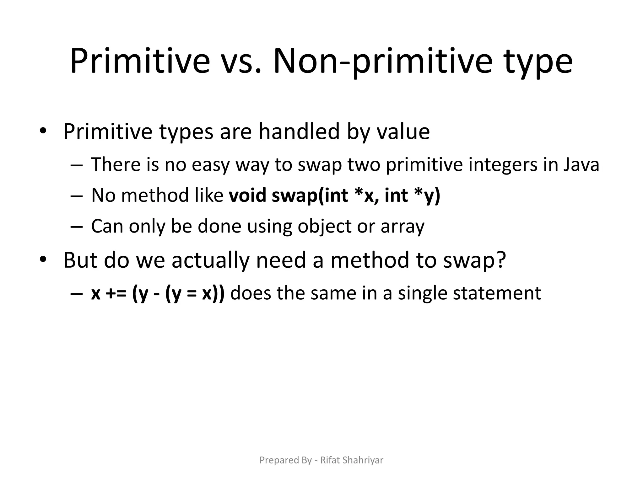 Primitive vs. Non‐primitive type
• Primitive types are handled by value
– There is no easy way to swap two primitive integers in Java
– No method like void swap(int *x, int *y)
– Can only be done using object or array
• But do we actually need a method to swap?
– x += (y - (y = x)) does the same in a single statement
Prepared By - Rifat Shahriyar
 