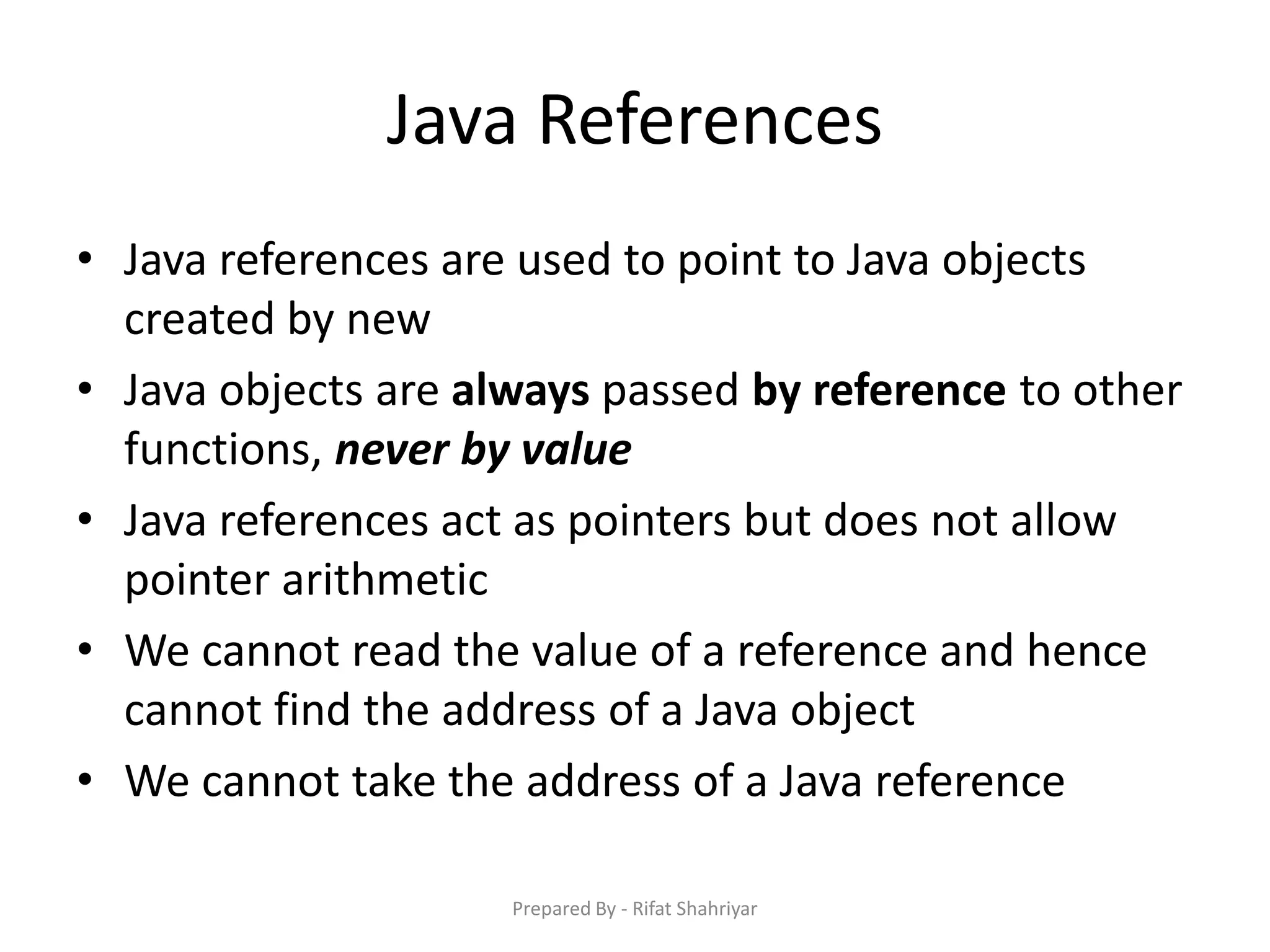 Java References
• Java references are used to point to Java objects
created by new
• Java objects are always passed by reference to other
functions, never by value
• Java references act as pointers but does not allow
pointer arithmetic
• We cannot read the value of a reference and hence
cannot find the address of a Java object
• We cannot take the address of a Java reference
Prepared By - Rifat Shahriyar
 