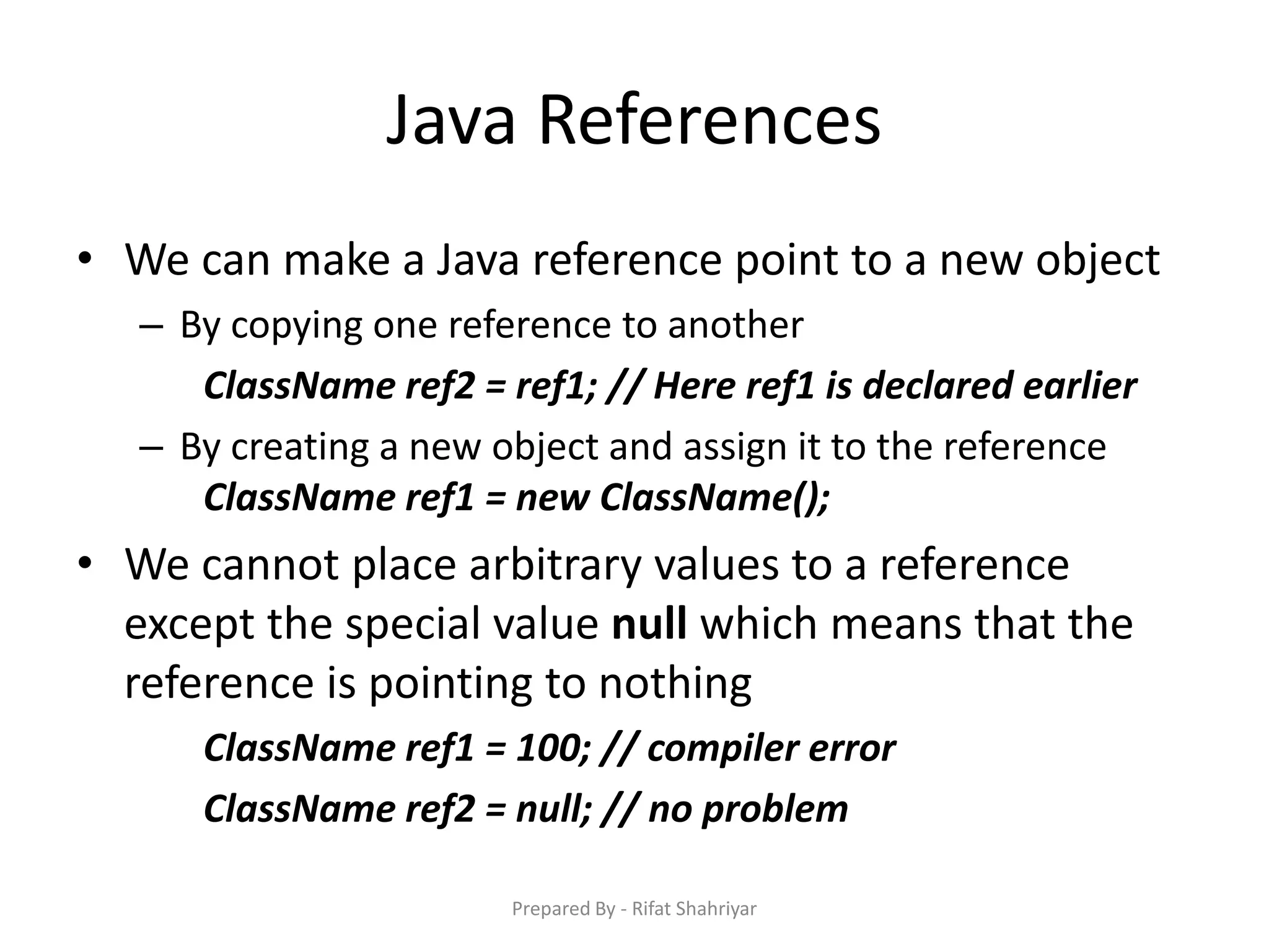 Java References
• We can make a Java reference point to a new object
– By copying one reference to another
ClassName ref2 = ref1; // Here ref1 is declared earlier
– By creating a new object and assign it to the reference
ClassName ref1 = new ClassName();
• We cannot place arbitrary values to a reference
except the special value null which means that the
reference is pointing to nothing
ClassName ref1 = 100; // compiler error
ClassName ref2 = null; // no problem
Prepared By - Rifat Shahriyar
 
