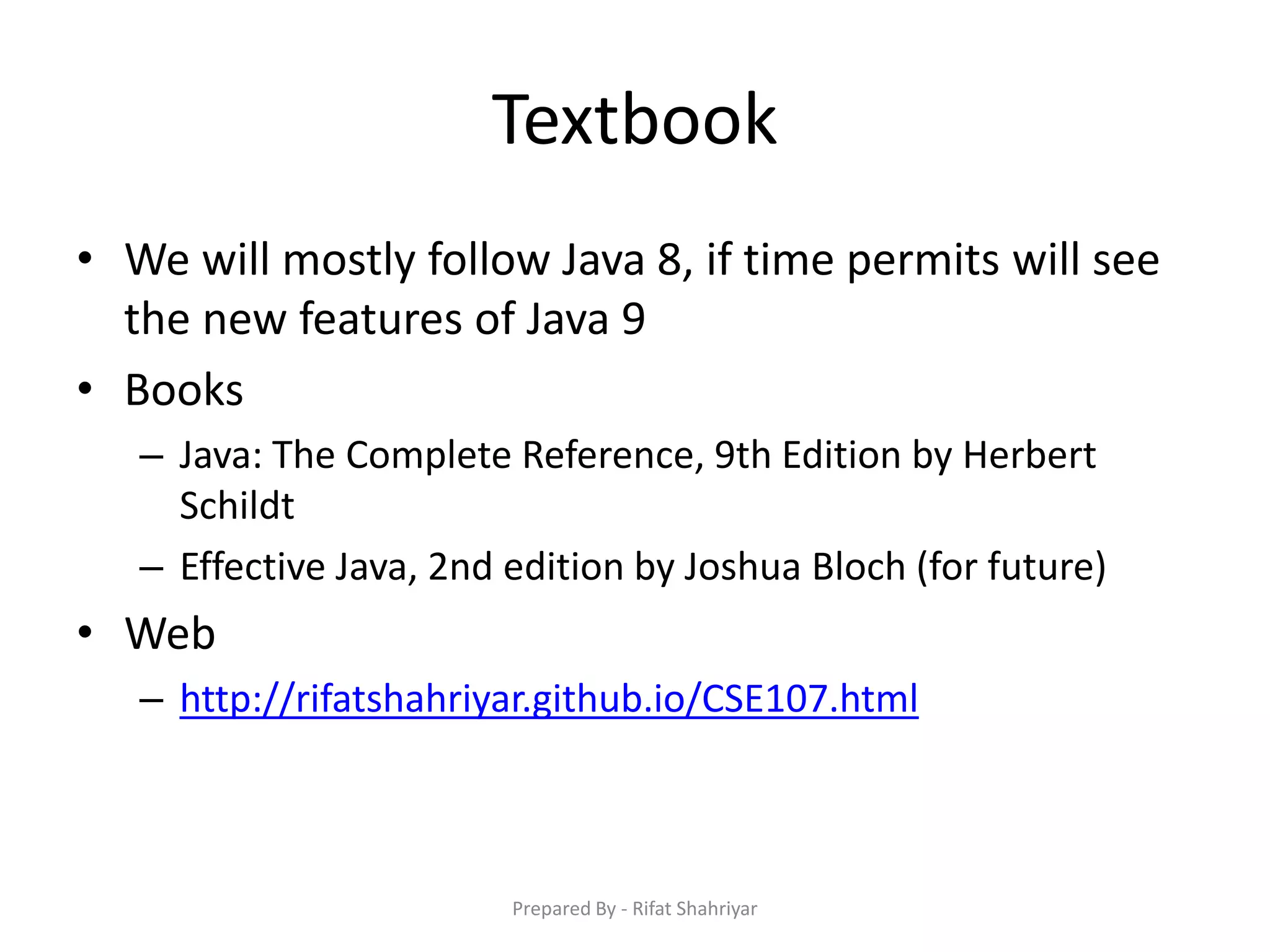 Textbook
• We will mostly follow Java 8, if time permits will see
the new features of Java 9
• Books
– Java: The Complete Reference, 9th Edition by Herbert
Schildt
– Effective Java, 2nd edition by Joshua Bloch (for future)
• Web
– http://rifatshahriyar.github.io/CSE107.html
Prepared By - Rifat Shahriyar
 