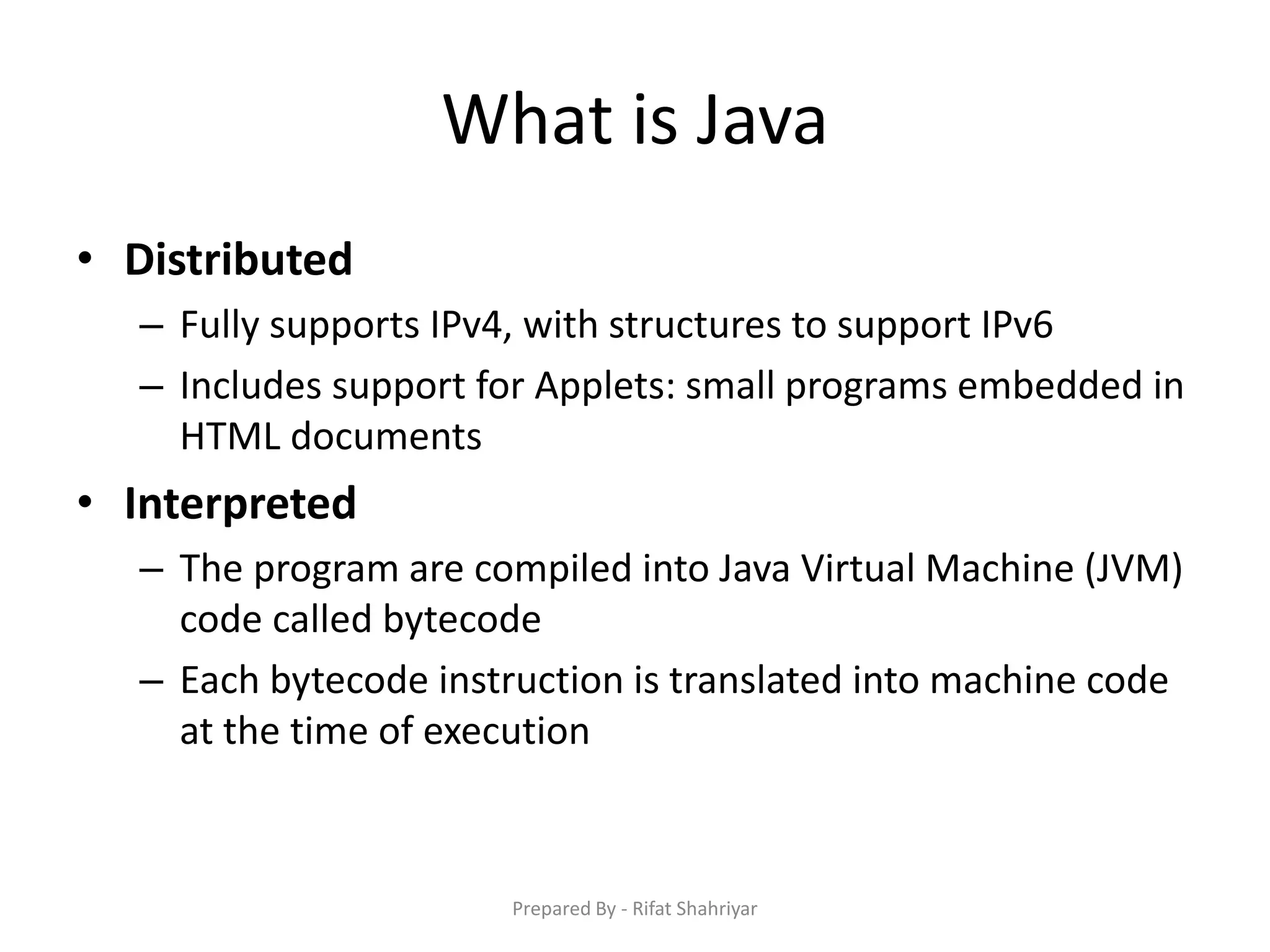 What is Java
• Distributed
– Fully supports IPv4, with structures to support IPv6
– Includes support for Applets: small programs embedded in
HTML documents
• Interpreted
– The program are compiled into Java Virtual Machine (JVM)
code called bytecode
– Each bytecode instruction is translated into machine code
at the time of execution
Prepared By - Rifat Shahriyar
 