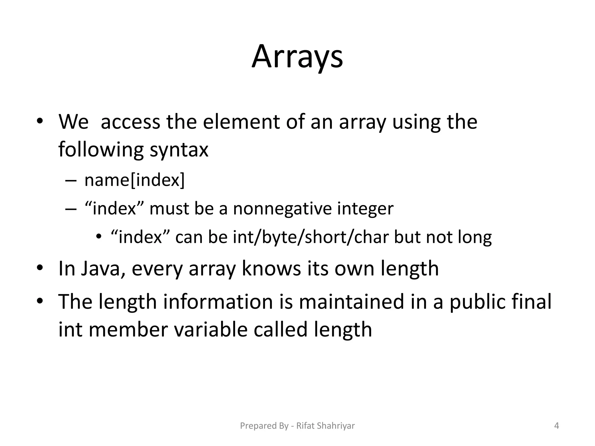 Arrays
• We access the element of an array using the
following syntax
– name[index]
– “index” must be a nonnegative integer
• “index” can be int/byte/short/char but not long
• In Java, every array knows its own length
• The length information is maintained in a public final
int member variable called length
4Prepared By - Rifat Shahriyar
 