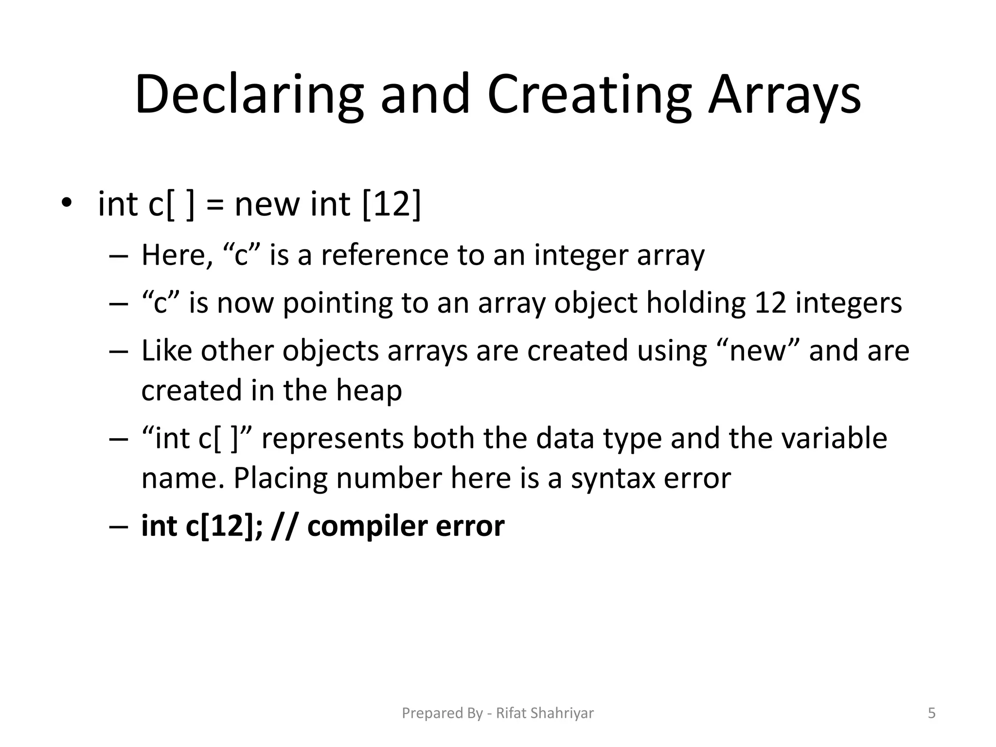 Declaring and Creating Arrays
• int c[ ] = new int [12]
– Here, “c” is a reference to an integer array
– “c” is now pointing to an array object holding 12 integers
– Like other objects arrays are created using “new” and are
created in the heap
– “int c[ ]” represents both the data type and the variable
name. Placing number here is a syntax error
– int c[12]; // compiler error
5Prepared By - Rifat Shahriyar
 