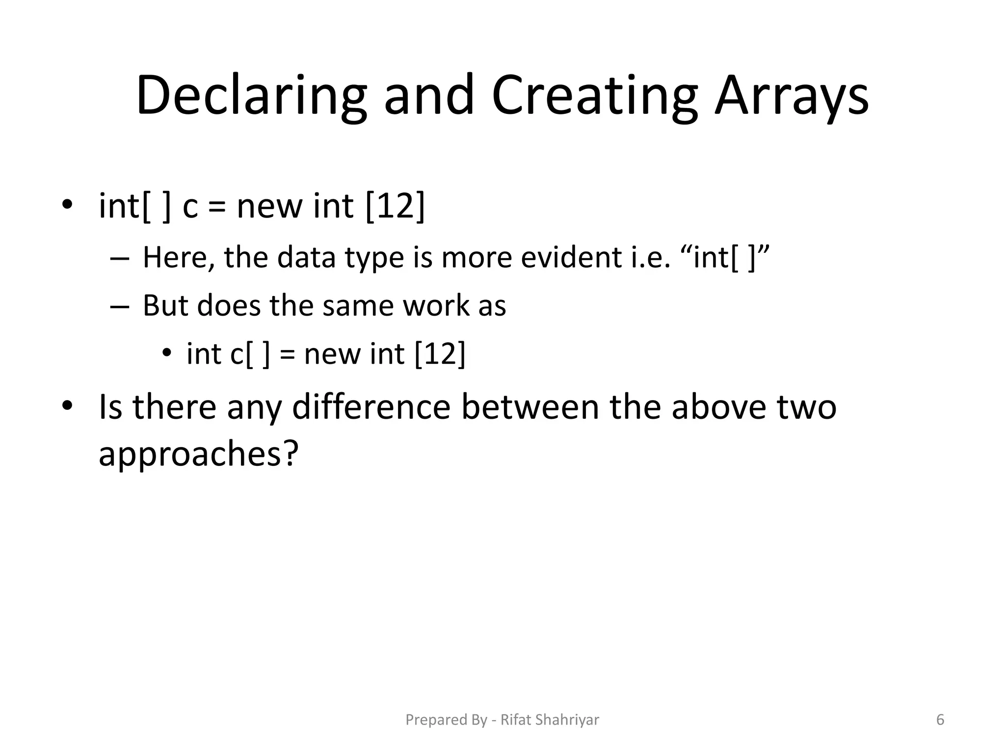 Declaring and Creating Arrays
• int[ ] c = new int [12]
– Here, the data type is more evident i.e. “int[ ]”
– But does the same work as
• int c[ ] = new int [12]
• Is there any difference between the above two
approaches?
6Prepared By - Rifat Shahriyar
 