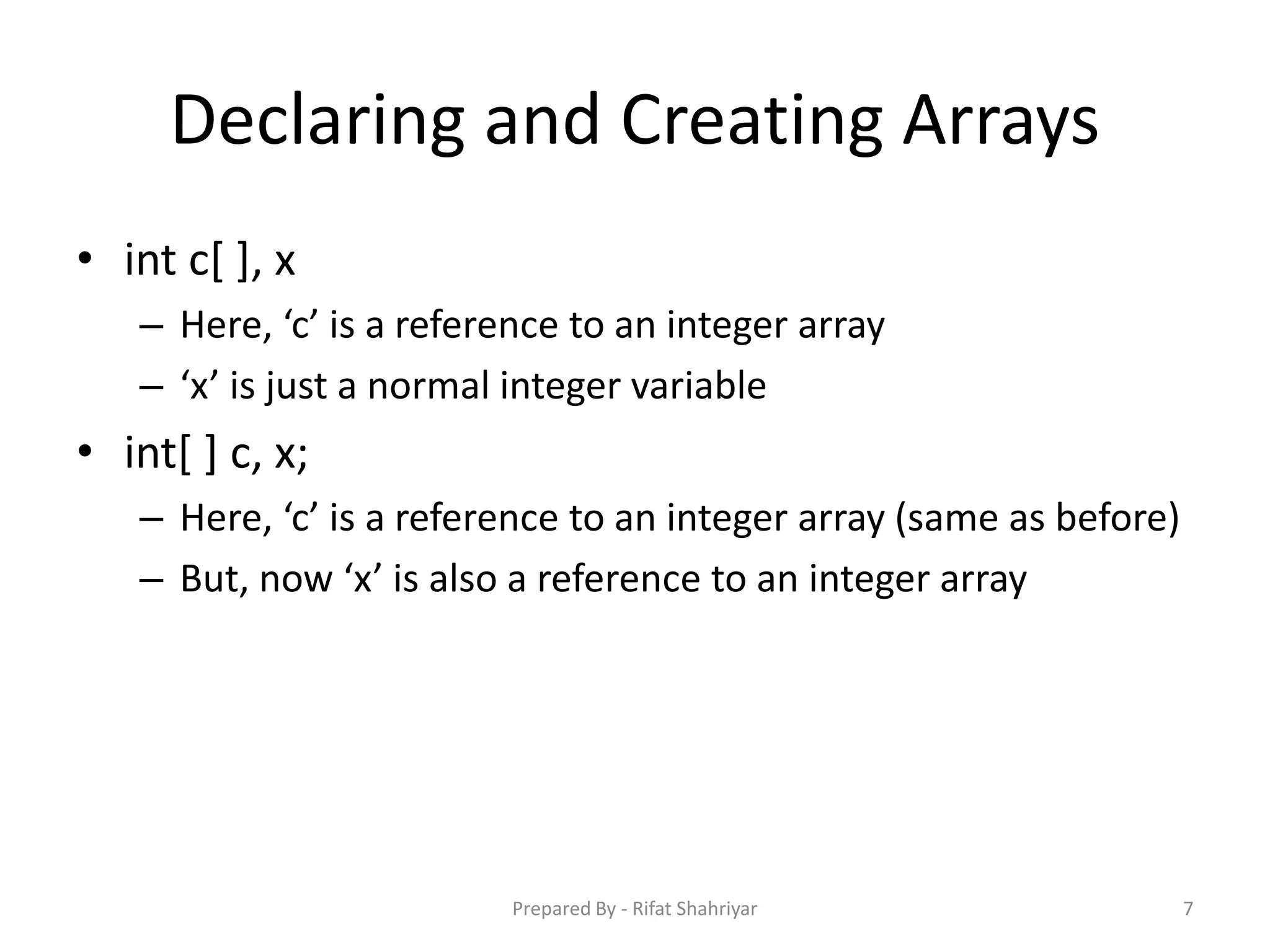 Declaring and Creating Arrays
• int c[ ], x
– Here, ‘c’ is a reference to an integer array
– ‘x’ is just a normal integer variable
• int[ ] c, x;
– Here, ‘c’ is a reference to an integer array (same as before)
– But, now ‘x’ is also a reference to an integer array
7Prepared By - Rifat Shahriyar
 