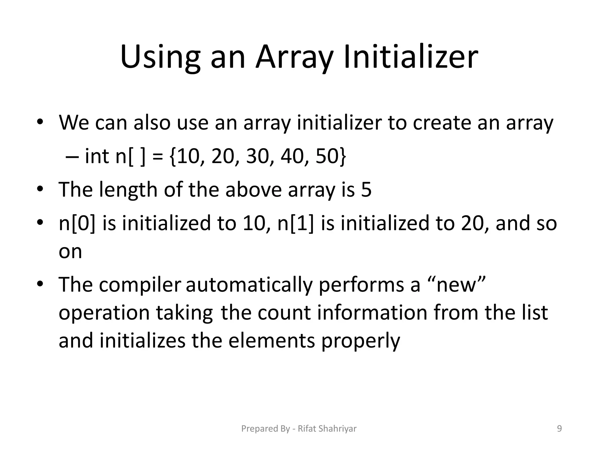 Using an Array Initializer
• We can also use an array initializer to create an array
– int n[ ] = {10, 20, 30, 40, 50}
• The length of the above array is 5
• n[0] is initialized to 10, n[1] is initialized to 20, and so
on
• The compiler automatically performs a “new”
operation taking the count information from the list
and initializes the elements properly
9Prepared By - Rifat Shahriyar
 