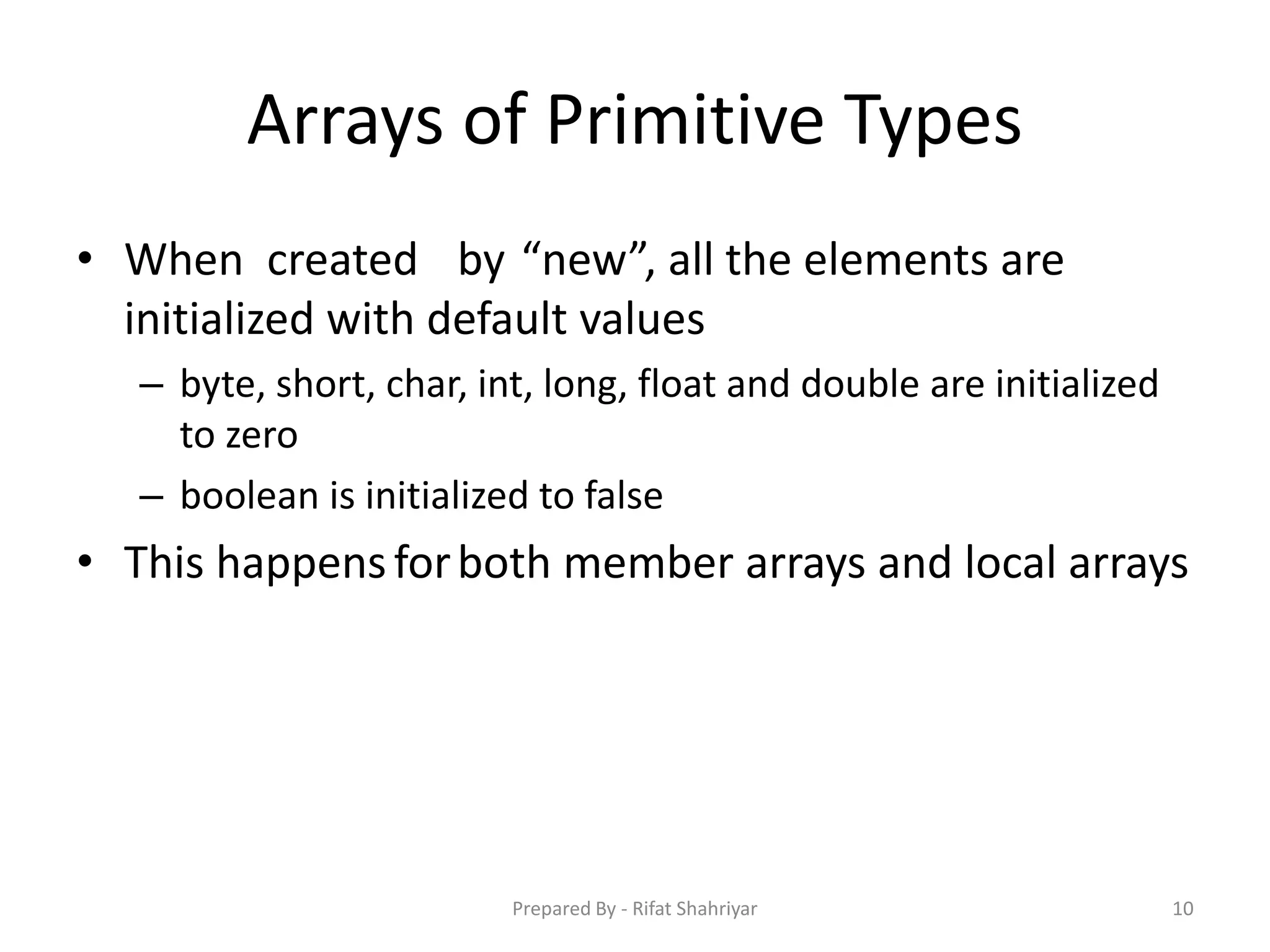 Arrays of Primitive Types
• When created by “new”, all the elements are
initialized with default values
– byte, short, char, int, long, float and double are initialized
to zero
– boolean is initialized to false
• This happensforboth member arrays and local arrays
10Prepared By - Rifat Shahriyar
 