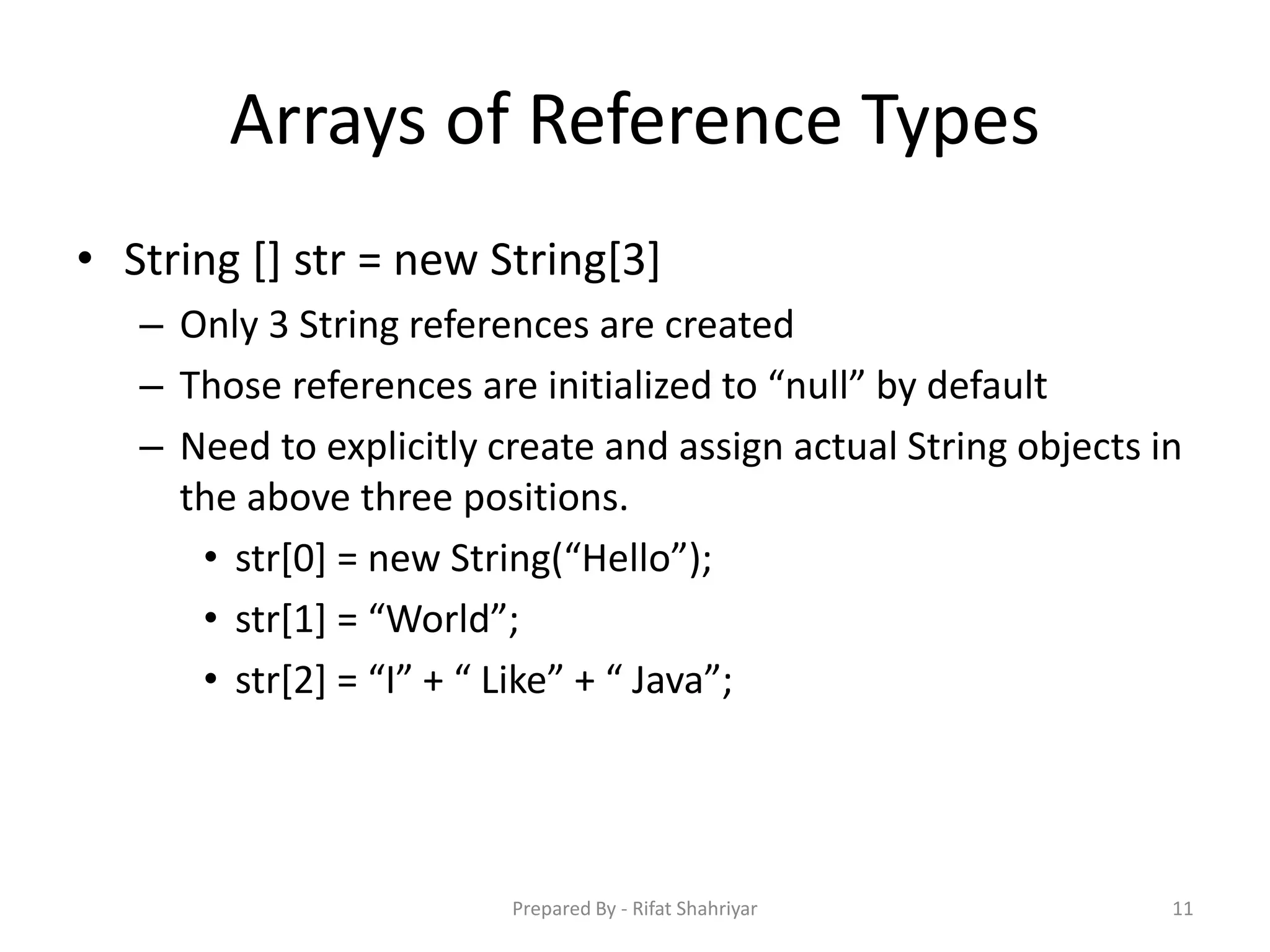 Arrays of Reference Types
• String [] str = new String[3]
– Only 3 String references are created
– Those references are initialized to “null” by default
– Need to explicitly create and assign actual String objects in
the above three positions.
• str[0] = new String(“Hello”);
• str[1] = “World”;
• str[2] = “I” + “ Like” + “ Java”;
11Prepared By - Rifat Shahriyar
 