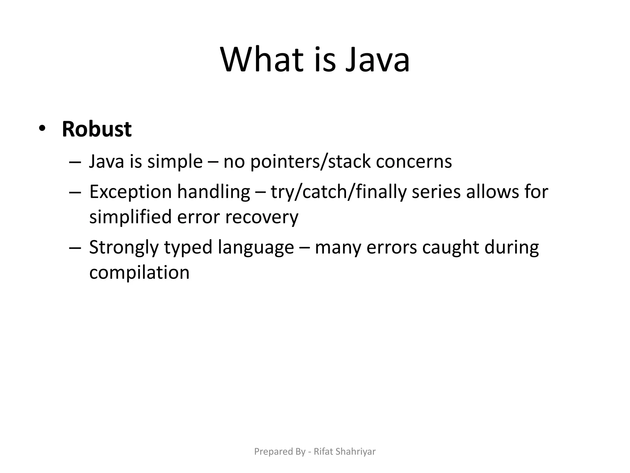 What is Java
• Robust
– Java is simple – no pointers/stack concerns
– Exception handling – try/catch/finally series allows for
simplified error recovery
– Strongly typed language – many errors caught during
compilation
Prepared By - Rifat Shahriyar
 