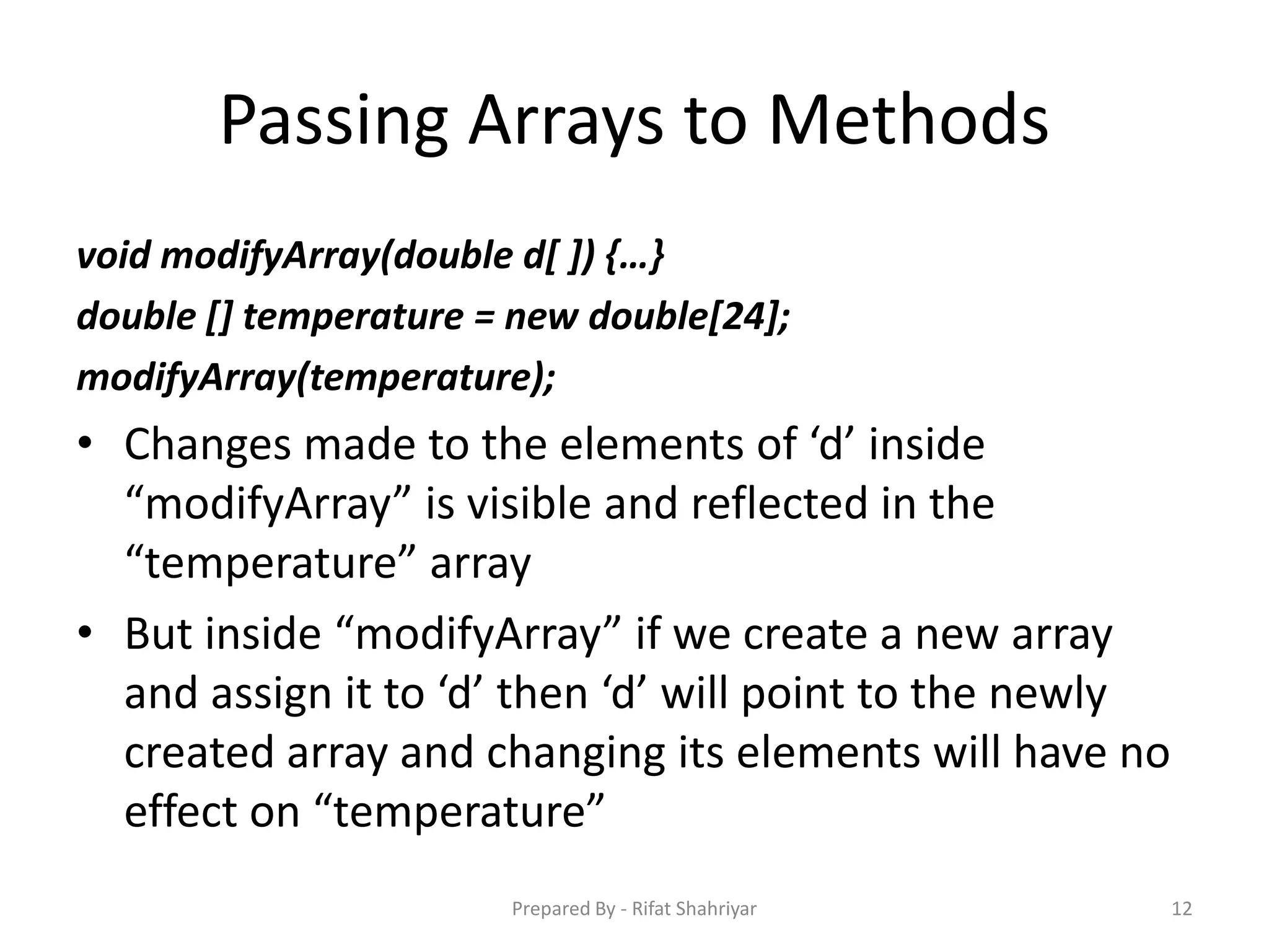 Passing Arrays to Methods
void modifyArray(double d[ ]) {…}
double [] temperature = new double[24];
modifyArray(temperature);
• Changes made to the elements of ‘d’ inside
“modifyArray” is visible and reflected in the
“temperature” array
• But inside “modifyArray” if we create a new array
and assign it to ‘d’ then ‘d’ will point to the newly
created array and changing its elements will have no
effect on “temperature”
12Prepared By - Rifat Shahriyar
 