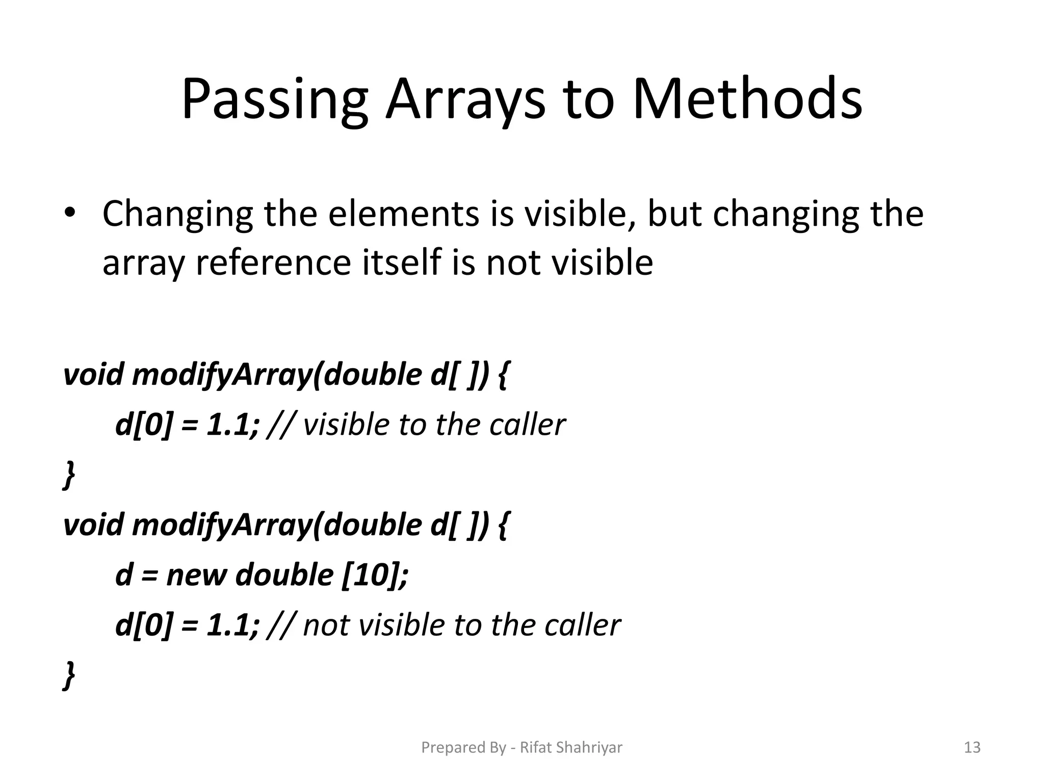 Passing Arrays to Methods
• Changing the elements is visible, but changing the
array reference itself is not visible
void modifyArray(double d[ ]) {
d[0] = 1.1; // visible to the caller
}
void modifyArray(double d[ ]) {
d = new double [10];
d[0] = 1.1; // not visible to the caller
}
13Prepared By - Rifat Shahriyar
 