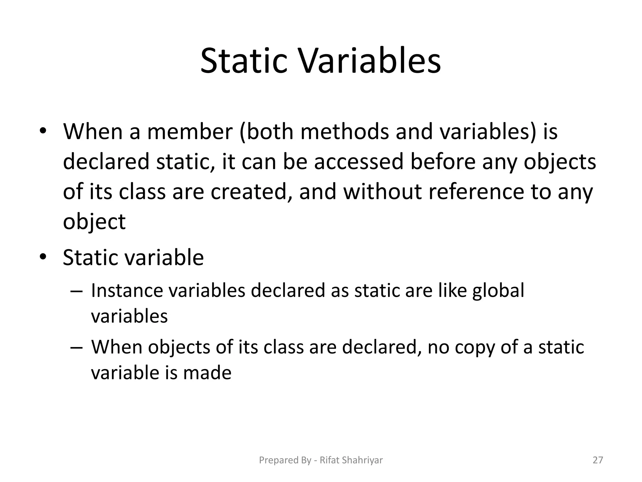 Static Variables
• When a member (both methods and variables) is
declared static, it can be accessed before any objects
of its class are created, and without reference to any
object
• Static variable
– Instance variables declared as static are like global
variables
– When objects of its class are declared, no copy of a static
variable is made
27Prepared By - Rifat Shahriyar
 