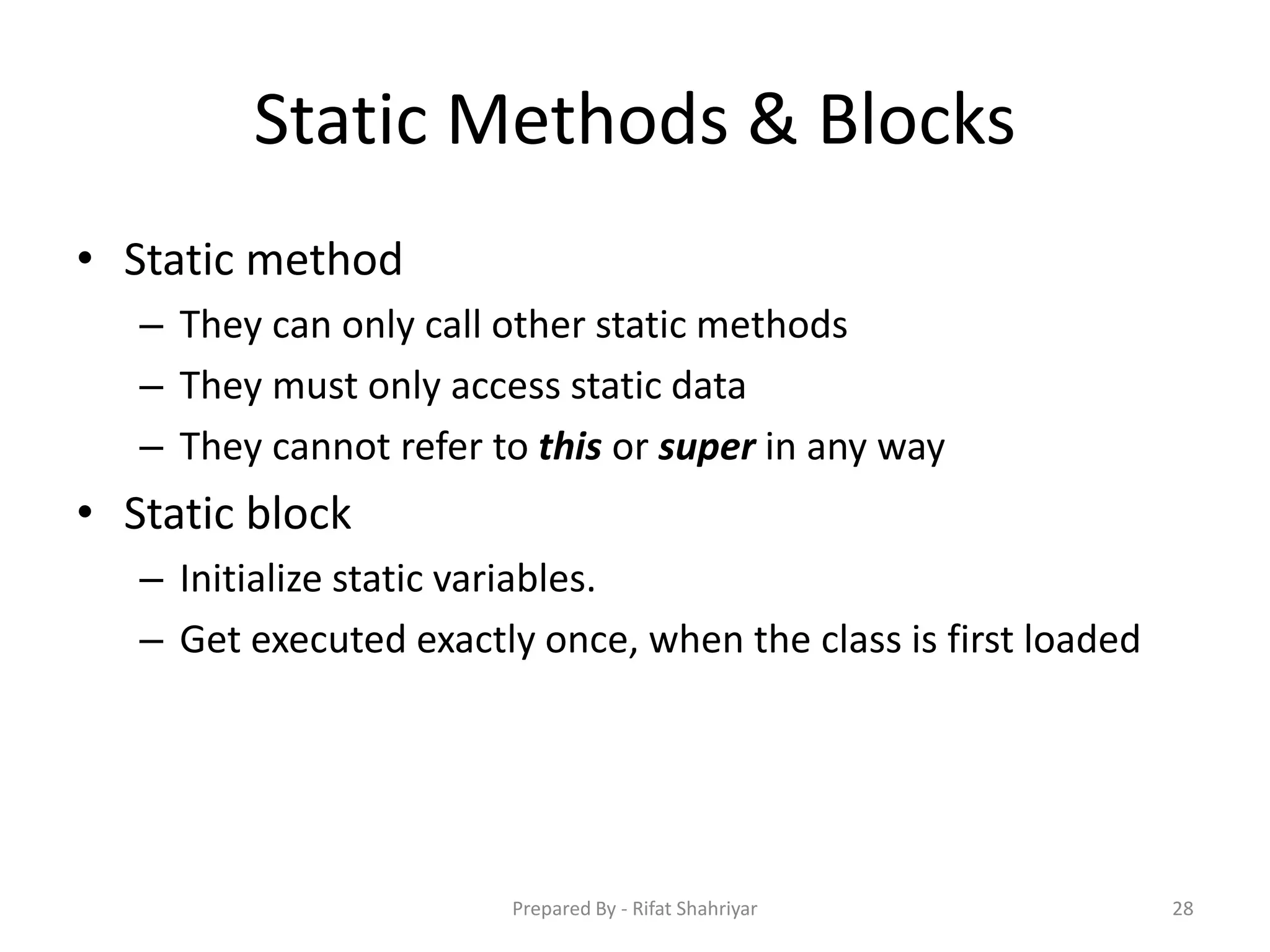 Static Methods & Blocks
• Static method
– They can only call other static methods
– They must only access static data
– They cannot refer to this or super in any way
• Static block
– Initialize static variables.
– Get executed exactly once, when the class is first loaded
28Prepared By - Rifat Shahriyar
 