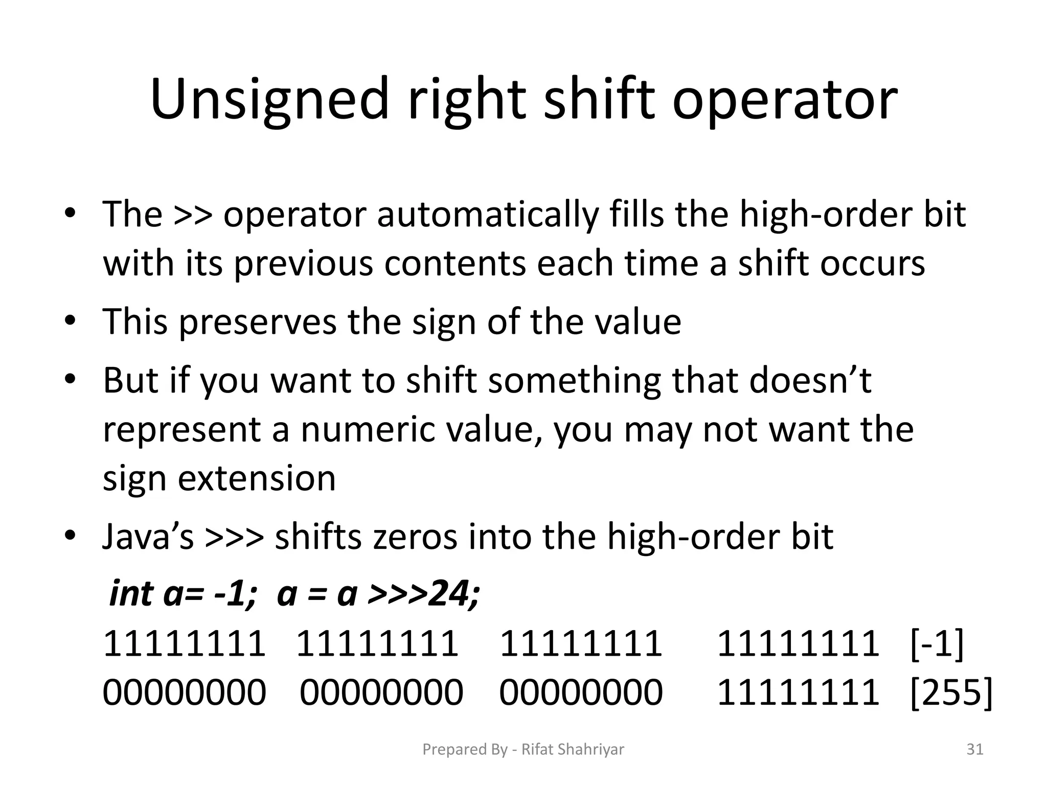 Unsigned right shift operator
• The >> operator automatically fills the high‐order bit
with its previous contents each time a shift occurs
• This preserves the sign of the value
• But if you want to shift something that doesn’t
represent a numeric value, you may not want the
sign extension
• Java’s >>> shifts zeros into the high‐order bit
31
int a= ‐1; a = a >>>24;
11111111 11111111 11111111 11111111 [‐1]
00000000 00000000 00000000 11111111 [255]
Prepared By - Rifat Shahriyar
 