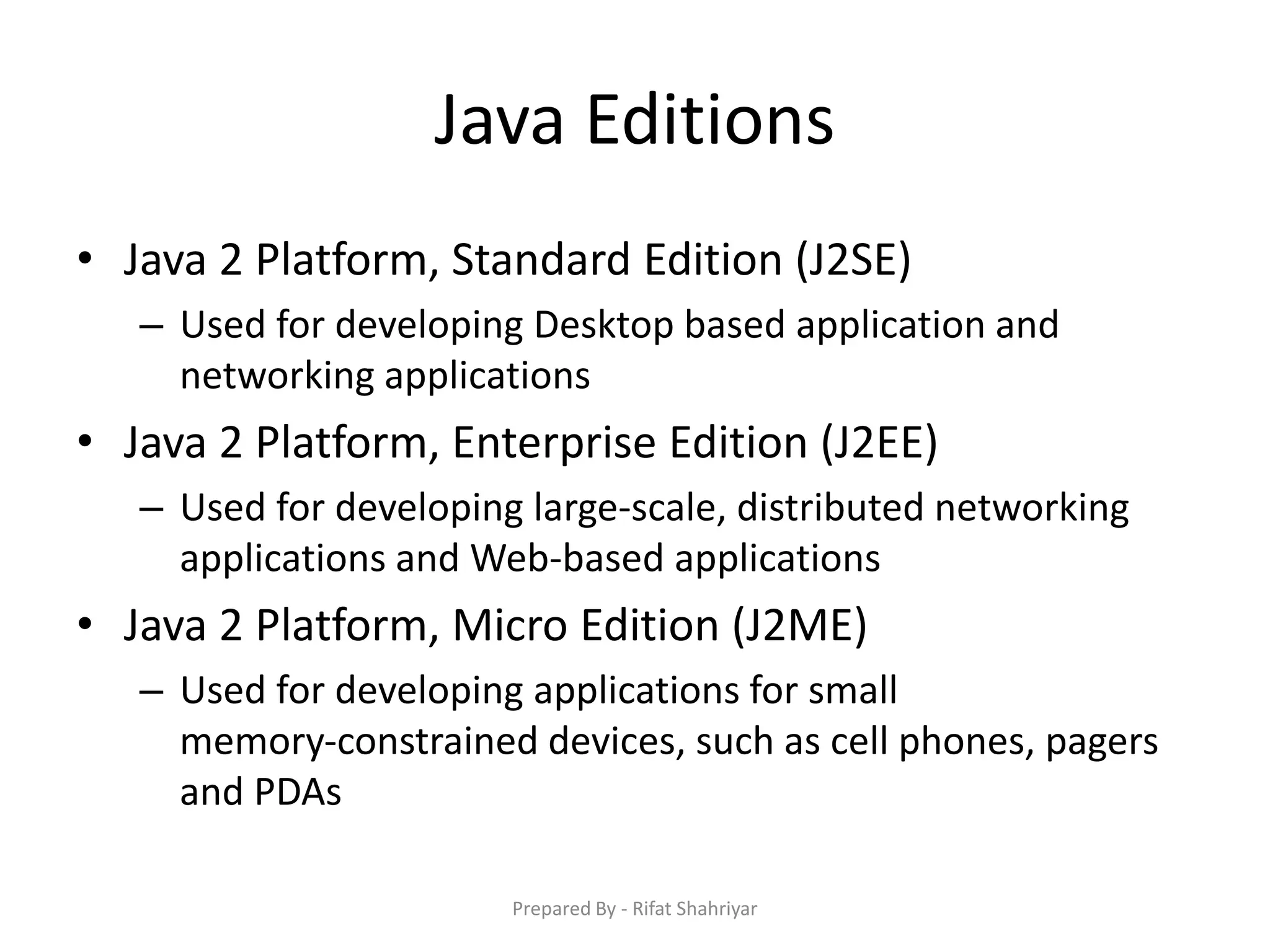 Java Editions
• Java 2 Platform, Standard Edition (J2SE)
– Used for developing Desktop based application and
networking applications
• Java 2 Platform, Enterprise Edition (J2EE)
– Used for developing large‐scale, distributed networking
applications and Web‐based applications
• Java 2 Platform, Micro Edition (J2ME)
– Used for developing applications for small
memory‐constrained devices, such as cell phones, pagers
and PDAs
Prepared By - Rifat Shahriyar
 