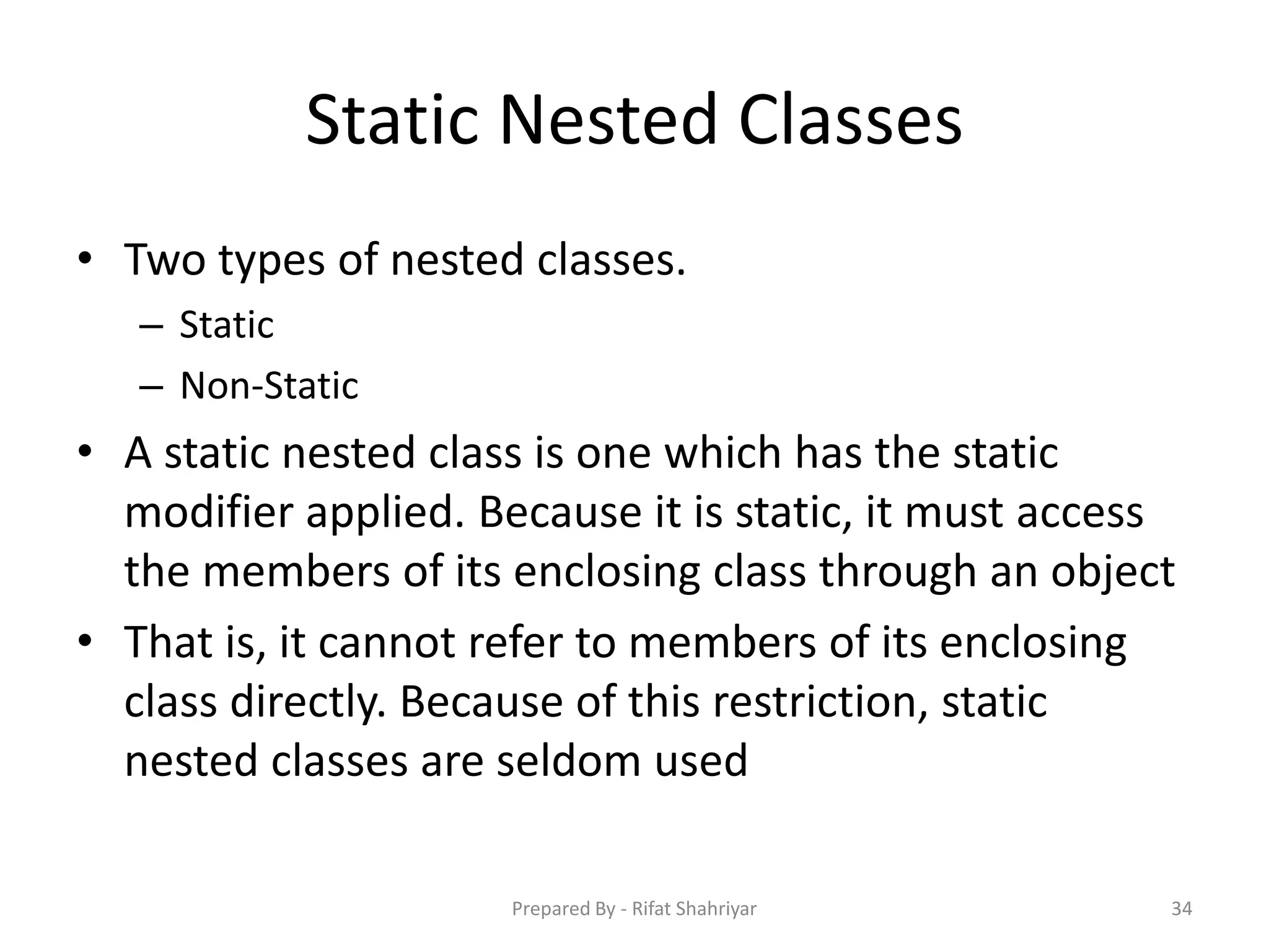 Static Nested Classes
• Two types of nested classes.
– Static
– Non‐Static
• A static nested class is one which has the static
modifier applied. Because it is static, it must access
the members of its enclosing class through an object
• That is, it cannot refer to members of its enclosing
class directly. Because of this restriction, static
nested classes are seldom used
34Prepared By - Rifat Shahriyar
 