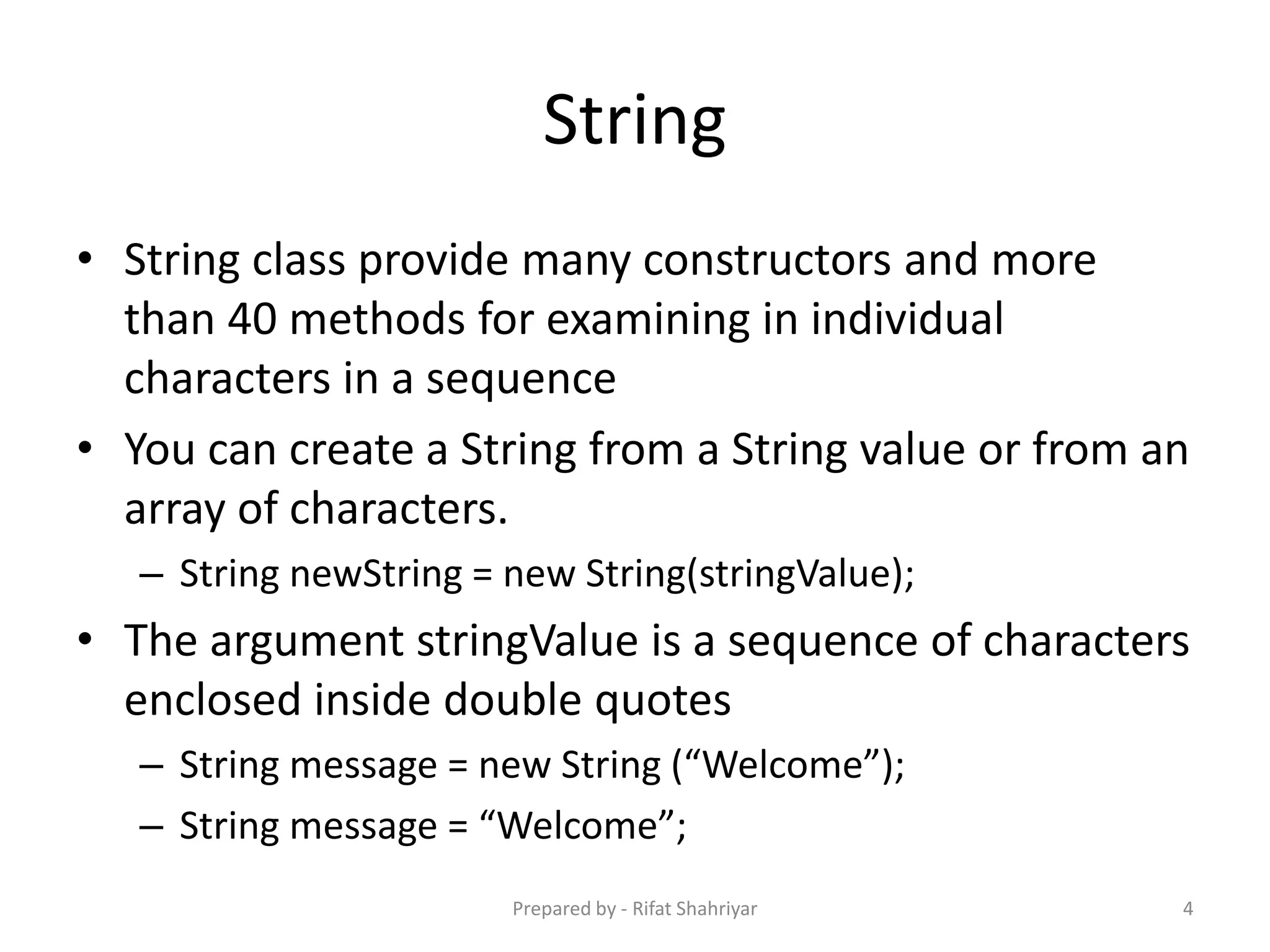 String
• String class provide many constructors and more
than 40 methods for examining in individual
characters in a sequence
• You can create a String from a String value or from an
array of characters.
– String newString = new String(stringValue);
• The argument stringValue is a sequence of characters
enclosed inside double quotes
– String message = new String (“Welcome”);
– String message = “Welcome”;
4Prepared by - Rifat Shahriyar
 