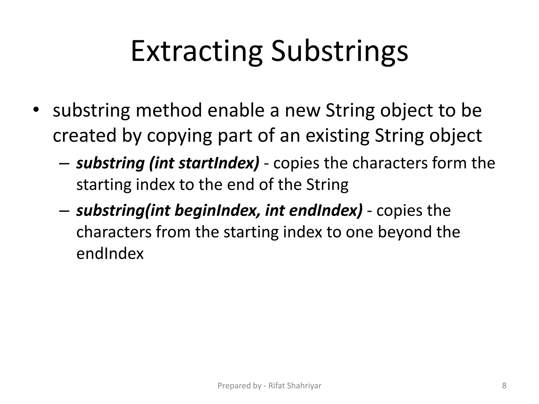 Extracting Substrings
• substring method enable a new String object to be
created by copying part of an existing String object
– substring (int startIndex) ‐ copies the characters form the
starting index to the end of the String
– substring(int beginIndex, int endIndex) ‐ copies the
characters from the starting index to one beyond the
endIndex
8Prepared by - Rifat Shahriyar
 