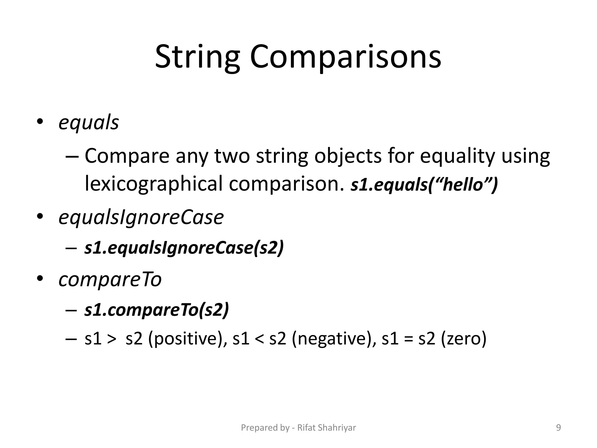 String Comparisons
• equals
– Compare any two string objects for equality using
lexicographical comparison. s1.equals(“hello”)
• equalsIgnoreCase
– s1.equalsIgnoreCase(s2)
• compareTo
– s1.compareTo(s2)
– s1 > s2 (positive), s1 < s2 (negative), s1 = s2 (zero)
9Prepared by - Rifat Shahriyar
 