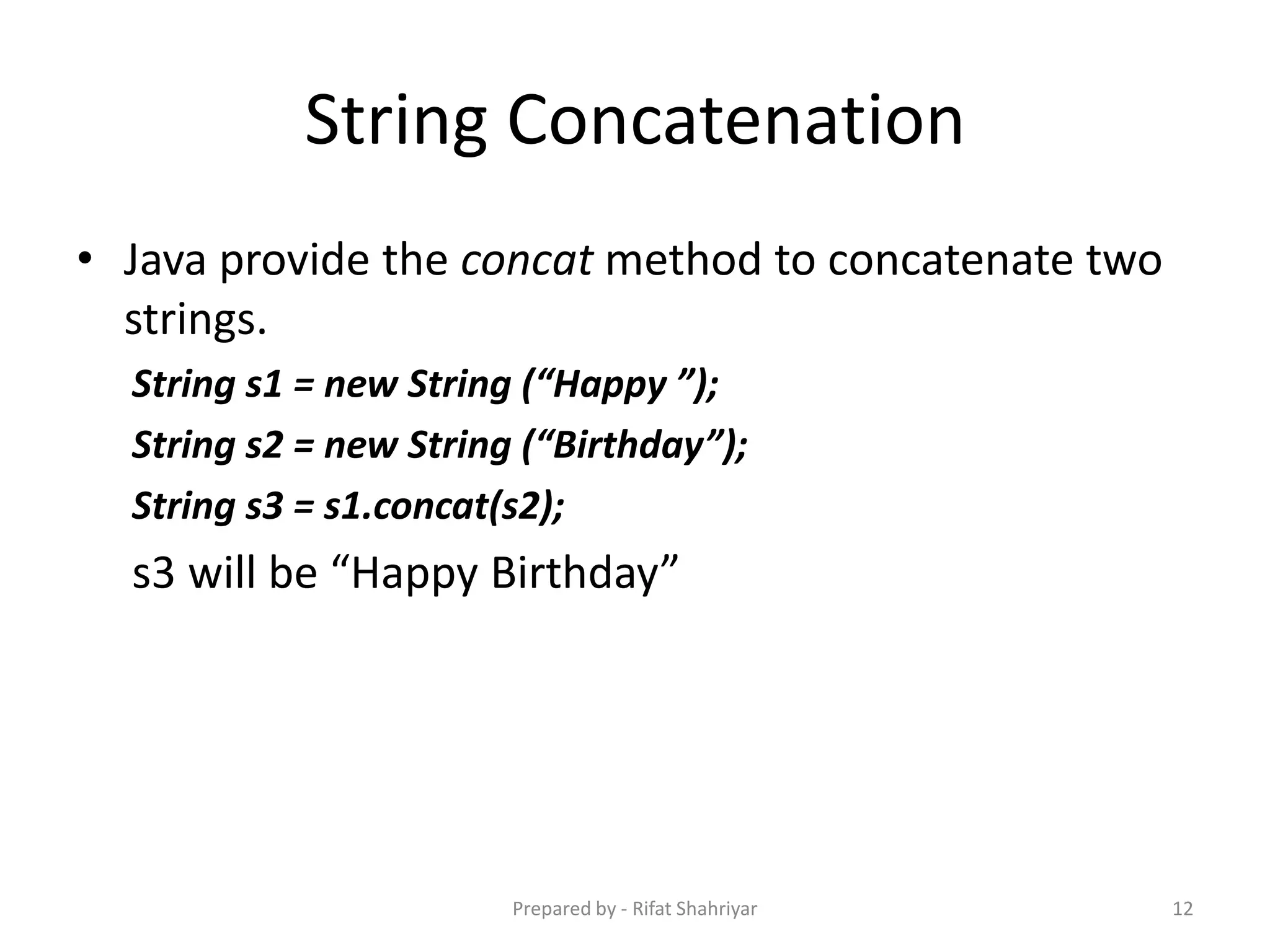 String Concatenation
• Java provide the concat method to concatenate two
strings.
String s1 = new String (“Happy ”);
String s2 = new String (“Birthday”);
String s3 = s1.concat(s2);
s3 will be “Happy Birthday”
12Prepared by - Rifat Shahriyar
 