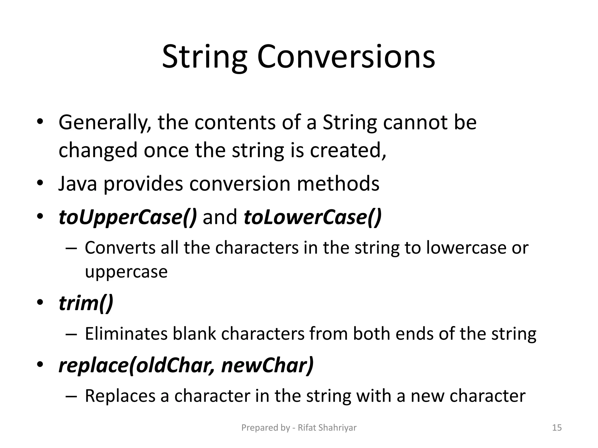 String Conversions
• Generally, the contents of a String cannot be
changed once the string is created,
• Java provides conversion methods
• toUpperCase() and toLowerCase()
– Converts all the characters in the string to lowercase or
uppercase
• trim()
– Eliminates blank characters from both ends of the string
• replace(oldChar, newChar)
– Replaces a character in the string with a new character
15Prepared by - Rifat Shahriyar
 