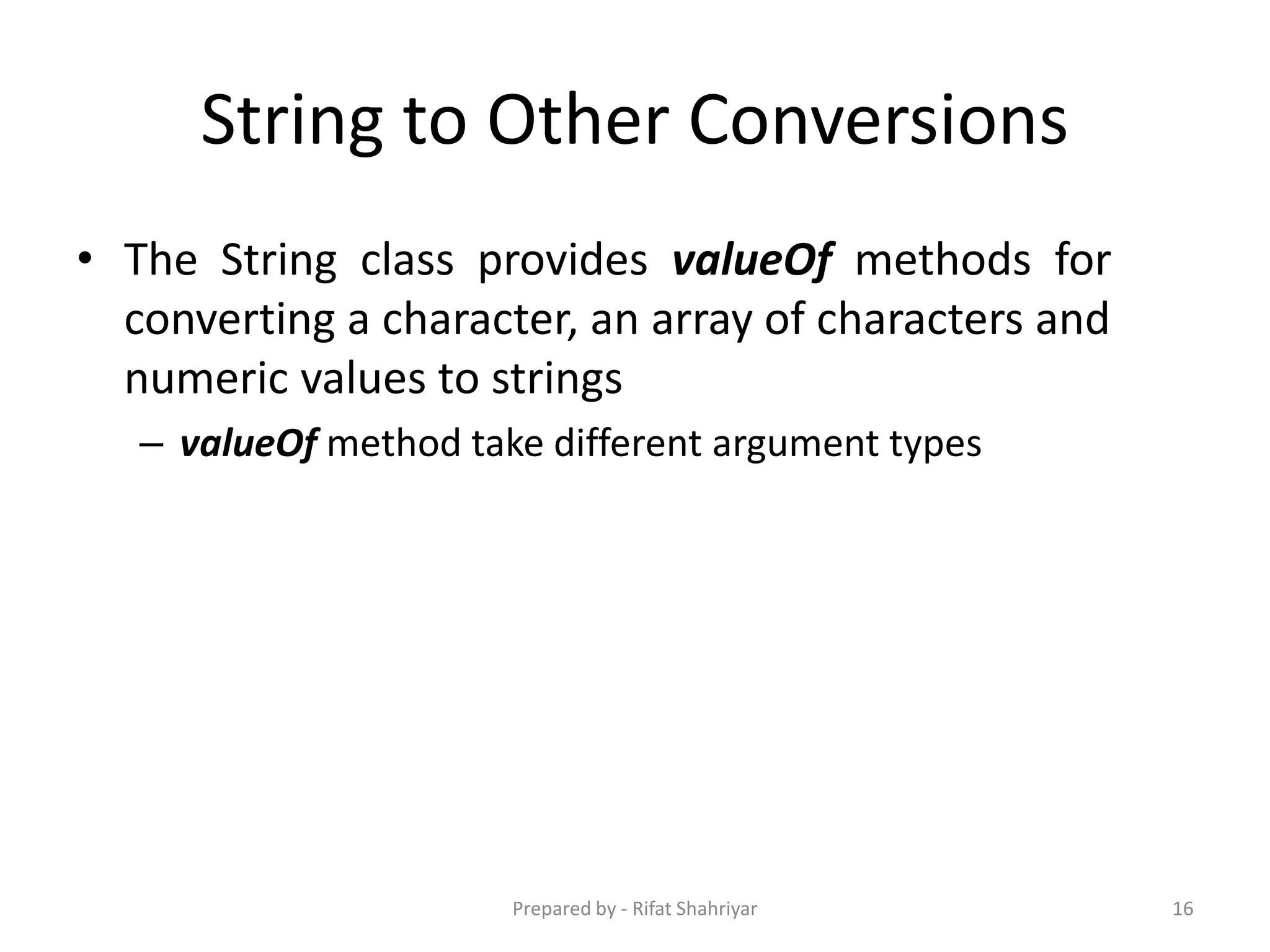 String to Other Conversions
• The String class provides valueOf methods for
converting a character, an array of characters and
numeric values to strings
– valueOf method take different argument types
16Prepared by - Rifat Shahriyar
 