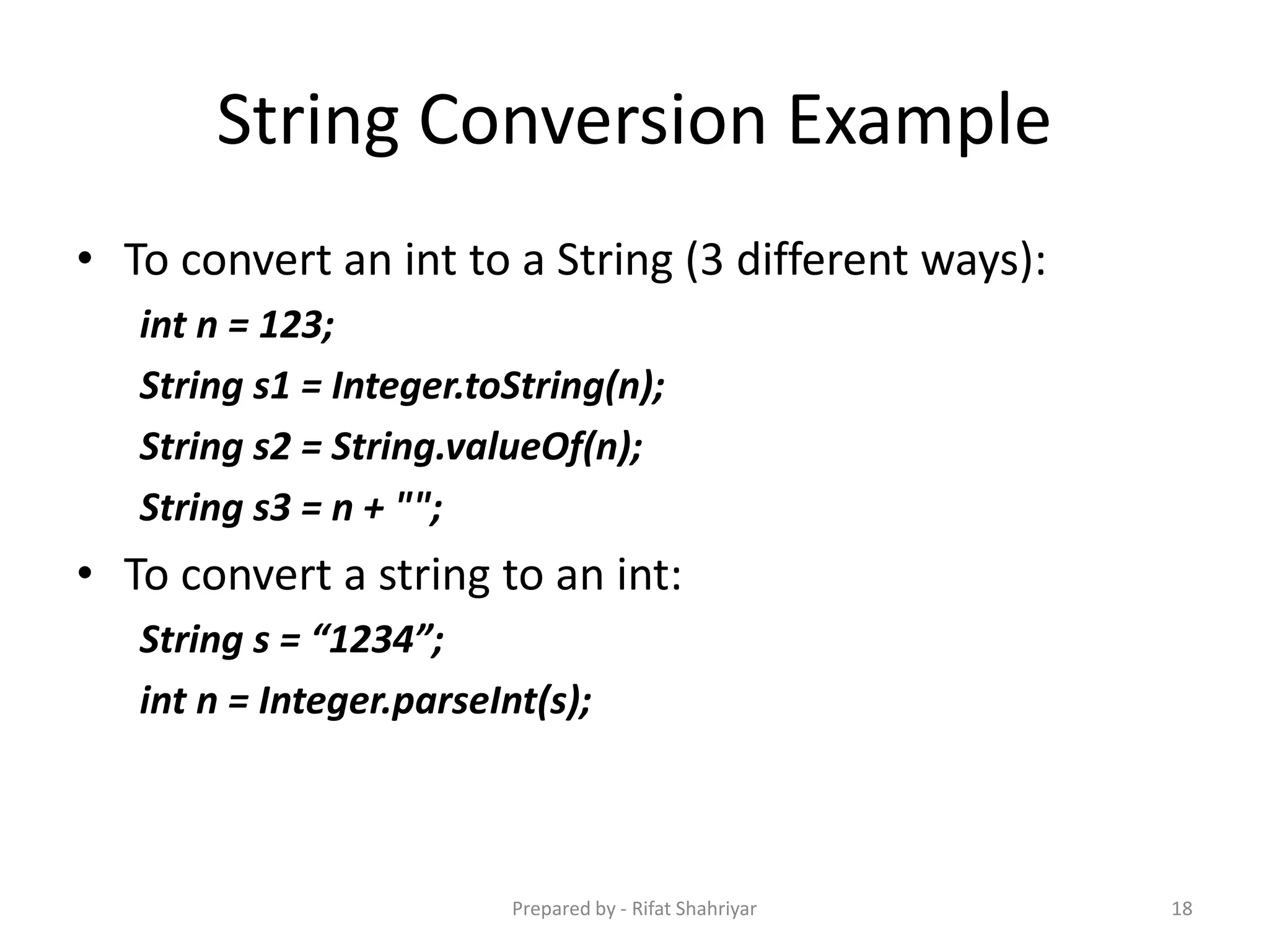 String Conversion Example
• To convert an int to a String (3 different ways):
int n = 123;
String s1 = Integer.toString(n);
String s2 = String.valueOf(n);
String s3 = n + "";
• To convert a string to an int:
String s = “1234”;
int n = Integer.parseInt(s);
18Prepared by - Rifat Shahriyar
 