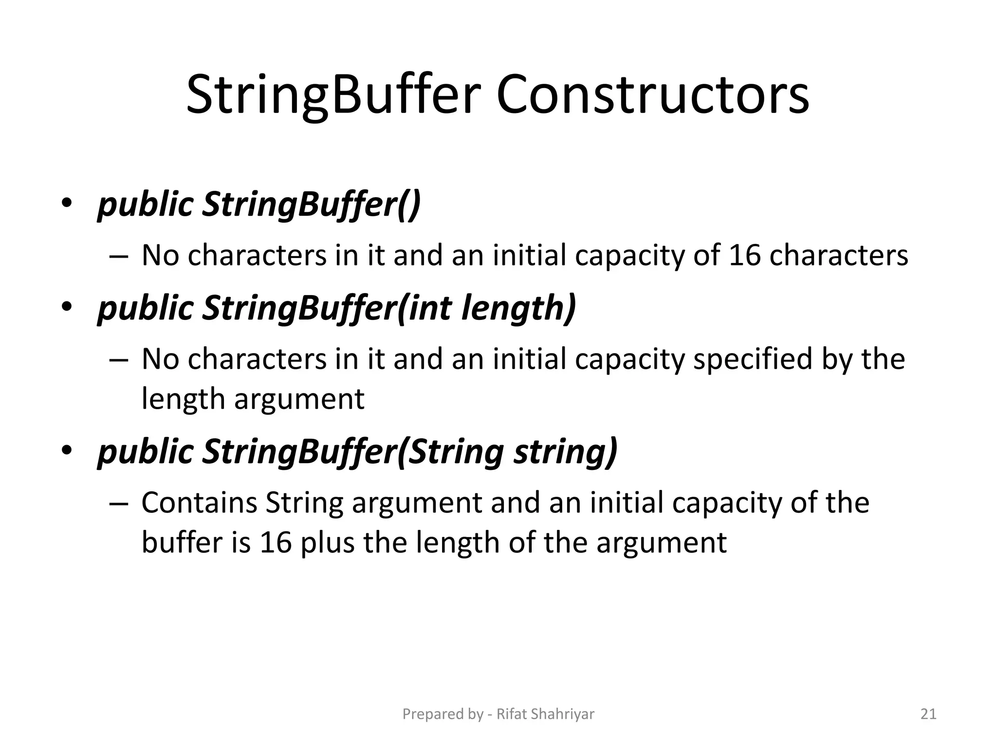 StringBuffer Constructors
• public StringBuffer()
– No characters in it and an initial capacity of 16 characters
• public StringBuffer(int length)
– No characters in it and an initial capacity specified by the
length argument
• public StringBuffer(String string)
– Contains String argument and an initial capacity of the
buffer is 16 plus the length of the argument
21Prepared by - Rifat Shahriyar
 
