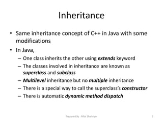 Inheritance
• Same inheritance concept of C++ in Java with some
modifications
• In Java,
– One class inherits the other using extends keyword
– The classes involved in inheritance are known as
superclass and subclass
– Multilevel inheritance but no multiple inheritance
– There is a special way to call the superclass’s constructor
– There is automatic dynamic method dispatch
2Prepared By - Rifat Shahriyar
 