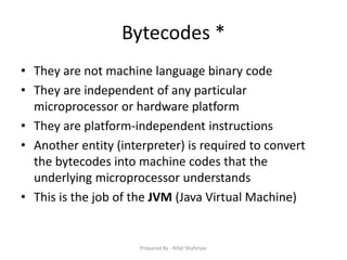 Bytecodes *
• They are not machine language binary code
• They are independent of any particular
microprocessor or hardware platform
• They are platform‐independent instructions
• Another entity (interpreter) is required to convert
the bytecodes into machine codes that the
underlying microprocessor understands
• This is the job of the JVM (Java Virtual Machine)
Prepared By - Rifat Shahriyar
 