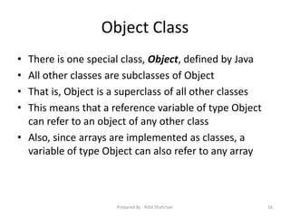Object Class
• There is one special class, Object, defined by Java
• All other classes are subclasses of Object
• That is, Object is a superclass of all other classes
• This means that a reference variable of type Object
can refer to an object of any other class
• Also, since arrays are implemented as classes, a
variable of type Object can also refer to any array
16Prepared By - Rifat Shahriyar
 
