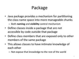Package	
•  Java	package	provides	a	mechanism	for	par55oning	
the	class	name	space	into	more	manageable	chunks		
–  Both	naming	and	visibility	control	mechanism	
•  Deﬁne	classes	inside	a	package	that	are	not	
accessible	by	code	outside	that	package	
•  Deﬁne	class	members	that	are	exposed	only	to	other	
members	of	the	same	package	
•  This	allows	classes	to	have	in5mate	knowledge	of	
each	other	
–  Not	expose	that	knowledge	to	the	rest	of	the	world	
3	
 