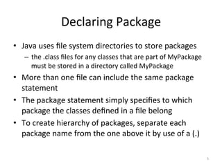 Declaring	Package	
•  Java	uses	ﬁle	system	directories	to	store	packages	
–  the	.class	ﬁles	for	any	classes	that	are	part	of	MyPackage	
must	be	stored	in	a	directory	called	MyPackage	
•  More	than	one	ﬁle	can	include	the	same	package	
statement	
•  The	package	statement	simply	speciﬁes	to	which	
package	the	classes	deﬁned	in	a	ﬁle	belong	
•  To	create	hierarchy	of	packages,	separate	each	
package	name	from	the	one	above	it	by	use	of	a	(.)	
5	
 