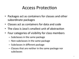 Access	Protec5on	
•  Packages	act	as	containers	for	classes	and	other	
subordinate	packages	
•  Classes	act	as	containers	for	data	and	code	
•  The	class	is	Java’s	smallest	unit	of	abstrac5on	
•  Four	categories	of	visibility	for	class	members	
–  Subclasses	in	the	same	package	
–  Non-subclasses	in	the	same	package	
–  Subclasses	in	diﬀerent	package		
–  Classes	that	are	neither	in	the	same	package	nor	
subclasses	
8	
 
