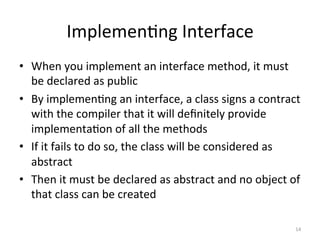 Implemen5ng	Interface	
•  When	you	implement	an	interface	method,	it	must	
be	declared	as	public	
•  By	implemen5ng	an	interface,	a	class	signs	a	contract	
with	the	compiler	that	it	will	deﬁnitely	provide	
implementa5on	of	all	the	methods	
•  If	it	fails	to	do	so,	the	class	will	be	considered	as	
abstract	
•  Then	it	must	be	declared	as	abstract	and	no	object	of	
that	class	can	be	created	
14	
 