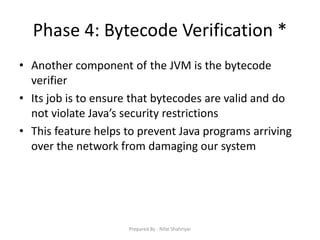 Phase 4: Bytecode Verification *
• Another component of the JVM is the bytecode
verifier
• Its job is to ensure that bytecodes are valid and do
not violate Java’s security restrictions
• This feature helps to prevent Java programs arriving
over the network from damaging our system
Prepared By - Rifat Shahriyar
 