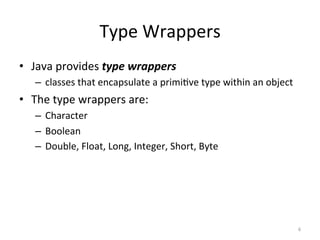 Type	Wrappers	
•  Java	provides	type	wrappers	
–  classes	that	encapsulate	a	primi(ve	type	within	an	object	
•  The	type	wrappers	are:	
–  Character	
–  Boolean	
–  Double,	Float,	Long,	Integer,	Short,	Byte	
6	
 