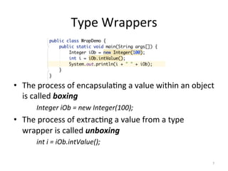 Type	Wrappers	
	
•  The	process	of	encapsula(ng	a	value	within	an	object	
is	called	boxing	
	Integer	iOb	=	new	Integer(100);	
•  The	process	of	extrac(ng	a	value	from	a	type	
wrapper	is	called	unboxing	
	int	i	=	iOb.intValue();	
7	
 