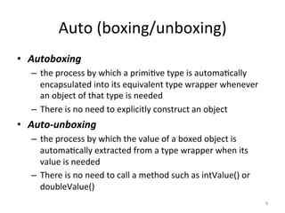 Auto	(boxing/unboxing)	
•  Autoboxing		
–  the	process	by	which	a	primi(ve	type	is	automa(cally	
encapsulated	into	its	equivalent	type	wrapper	whenever	
an	object	of	that	type	is	needed	
–  There	is	no	need	to	explicitly	construct	an	object	
•  Auto-unboxing		
–  the	process	by	which	the	value	of	a	boxed	object	is	
automa(cally	extracted	from	a	type	wrapper	when	its	
value	is	needed	
–  There	is	no	need	to	call	a	method	such	as	intValue()	or	
doubleValue()	
8	
 