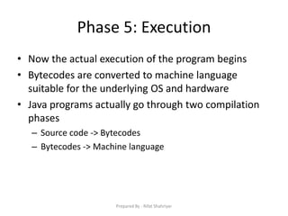 Phase 5: Execution
• Now the actual execution of the program begins
• Bytecodes are converted to machine language
suitable for the underlying OS and hardware
• Java programs actually go through two compilation
phases
– Source code ‐> Bytecodes
– Bytecodes ‐> Machine language
Prepared By - Rifat Shahriyar
 