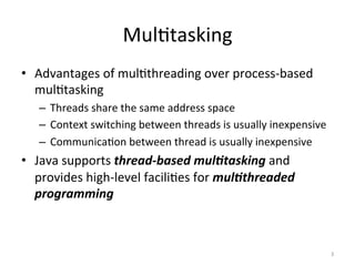 Mul$tasking	
•  Advantages	of	mul$threading	over	process-based	
mul$tasking	
–  Threads	share	the	same	address	space	
–  Context	switching	between	threads	is	usually	inexpensive	
–  Communica$on	between	thread	is	usually	inexpensive	
•  Java	supports	thread-based	mul/tasking	and	
provides	high-level	facili$es	for	mul/threaded	
programming	
3	
 