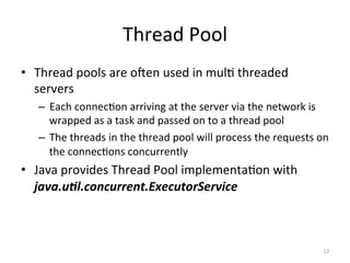 Thread	Pool	
•  Thread	pools	are	oJen	used	in	mul$	threaded	
servers	
–  Each	connec$on	arriving	at	the	server	via	the	network	is	
wrapped	as	a	task	and	passed	on	to	a	thread	pool	
–  The	threads	in	the	thread	pool	will	process	the	requests	on	
the	connec$ons	concurrently	
•  Java	provides	Thread	Pool	implementa$on	with	
java.u/l.concurrent.ExecutorService		
12	
 