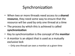 Synchroniza$on	
•  When	two	or	more	threads	need	access	to	a	shared	
resource,	they	need	some	way	to	ensure	that	the	
resource	will	be	used	by	only	one	thread	at	a	$me	
•  The	process	by	which	this	is	achieved	is	called	
synchroniza1on	
•  Key	to	synchroniza$on	is	the	concept	of	the	monitor	
•  A	monitor	is	an	object	that	is	used	as	a	mutually	
exclusive	lock	
–  Only	one	thread	can	own	a	monitor	at	a	given	$me	
14	
 