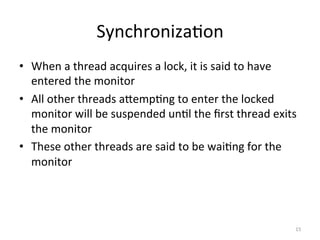 Synchroniza$on	
•  When	a	thread	acquires	a	lock,	it	is	said	to	have	
entered	the	monitor	
•  All	other	threads	aSemp$ng	to	enter	the	locked	
monitor	will	be	suspended	un$l	the	ﬁrst	thread	exits	
the	monitor	
•  These	other	threads	are	said	to	be	wai$ng	for	the	
monitor	
15	
 