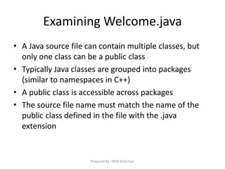 Examining Welcome.java
• A Java source file can contain multiple classes, but
only one class can be a public class
• Typically Java classes are grouped into packages
(similar to namespaces in C++)
• A public class is accessible across packages
• The source file name must match the name of the
public class defined in the file with the .java
extension
Prepared By - Rifat Shahriyar
 