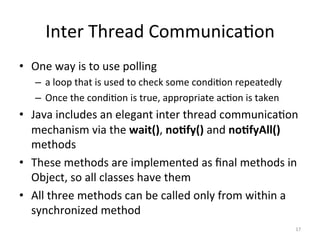 Inter	Thread	Communica$on	
•  One	way	is	to	use	polling	
–  a	loop	that	is	used	to	check	some	condi$on	repeatedly	
–  Once	the	condi$on	is	true,	appropriate	ac$on	is	taken	
•  Java	includes	an	elegant	inter	thread	communica$on	
mechanism	via	the	wait(),	no1fy()	and	no1fyAll()	
methods	
•  These	methods	are	implemented	as	ﬁnal	methods	in	
Object,	so	all	classes	have	them	
•  All	three	methods	can	be	called	only	from	within	a	
synchronized	method	
17	
 